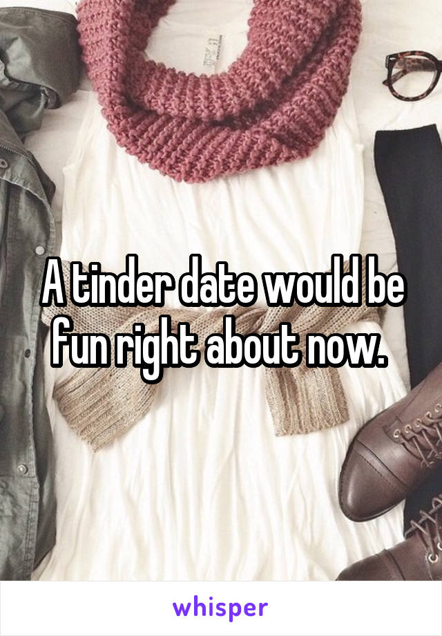 A tinder date would be fun right about now. 