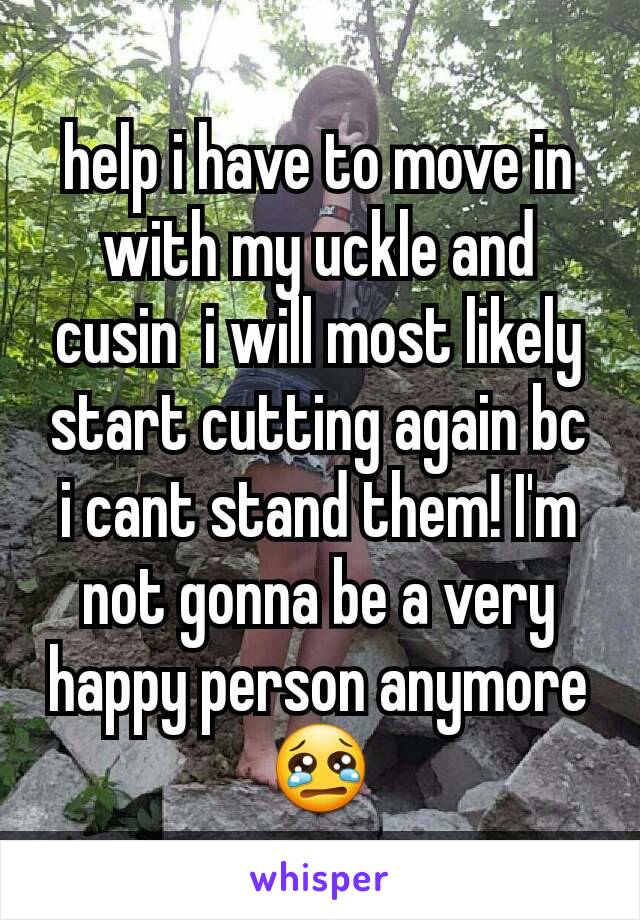 help i have to move in with my uckle and cusin  i will most likely start cutting again bc i cant stand them! I'm not gonna be a very happy person anymore 😢