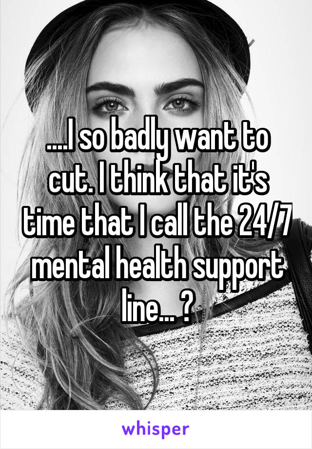 ....I so badly want to cut. I think that it's time that I call the 24/7 mental health support line... 😭