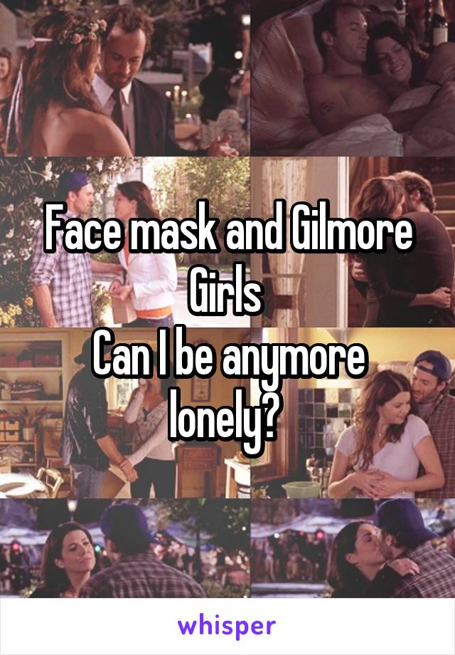 Face mask and Gilmore Girls 
Can I be anymore lonely? 