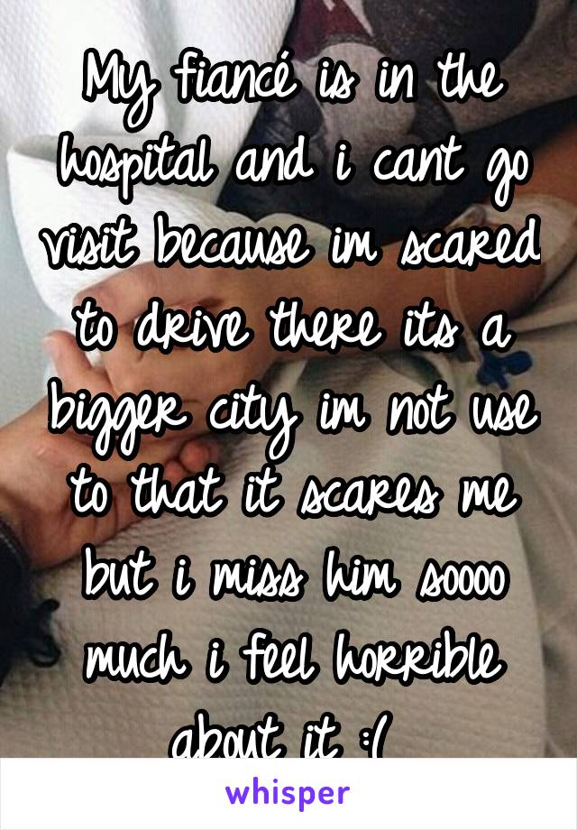 My fiancé is in the hospital and i cant go visit because im scared to drive there its a bigger city im not use to that it scares me but i miss him soooo much i feel horrible about it :( 