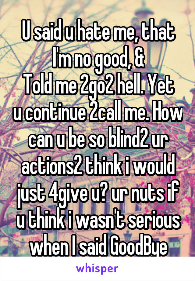 U said u hate me, that I'm no good, &
Told me 2go2 hell. Yet u continue 2call me. How can u be so blind2 ur actions2 think i would just 4give u? ur nuts if u think i wasn't serious when I said GoodBye