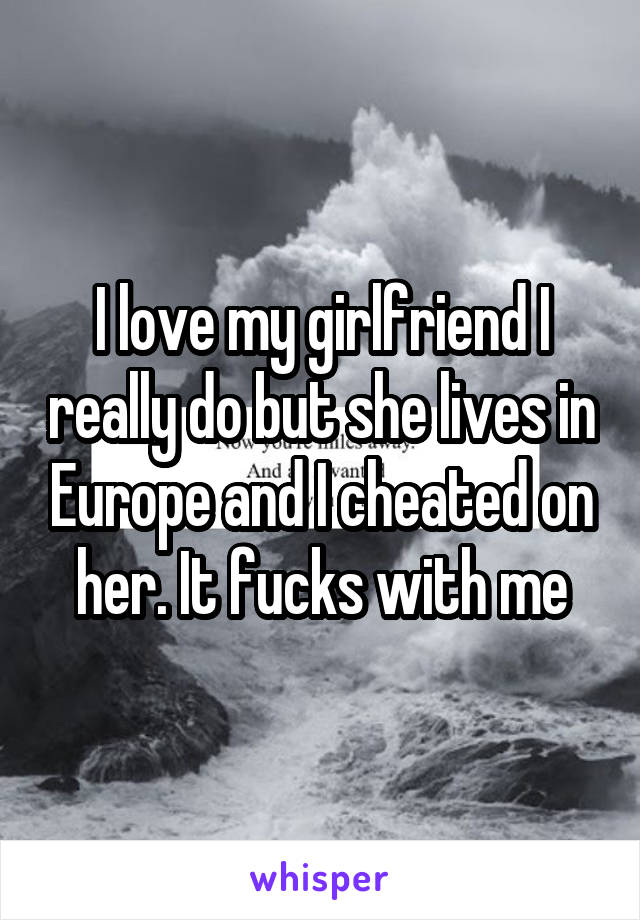 I love my girlfriend I really do but she lives in Europe and I cheated on her. It fucks with me