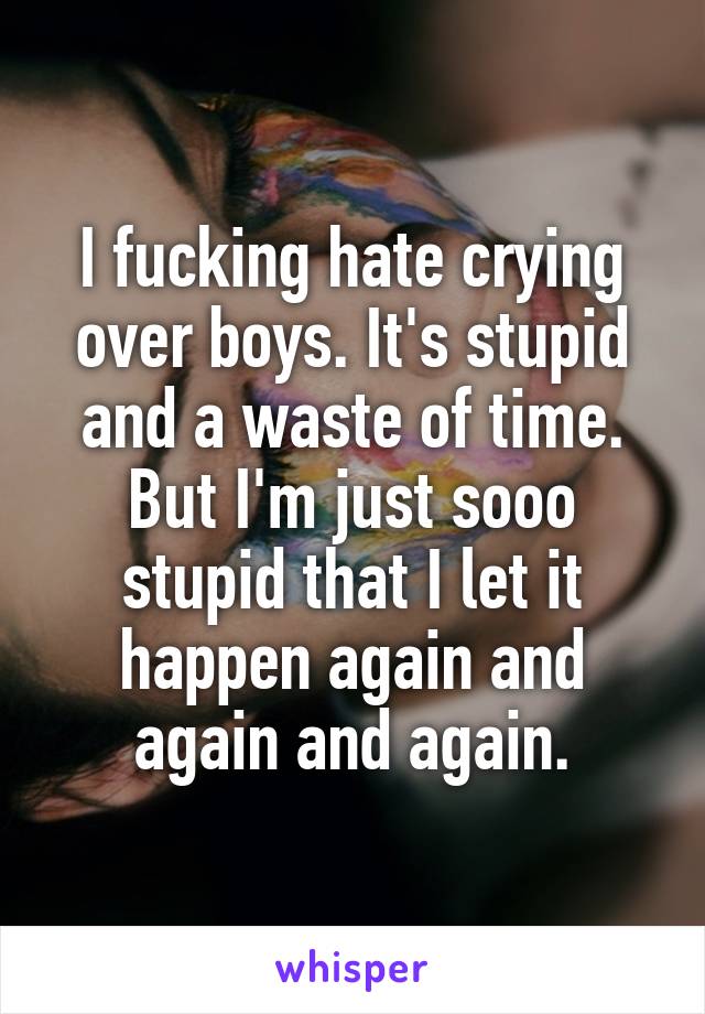 I fucking hate crying over boys. It's stupid and a waste of time. But I'm just sooo stupid that I let it happen again and again and again.