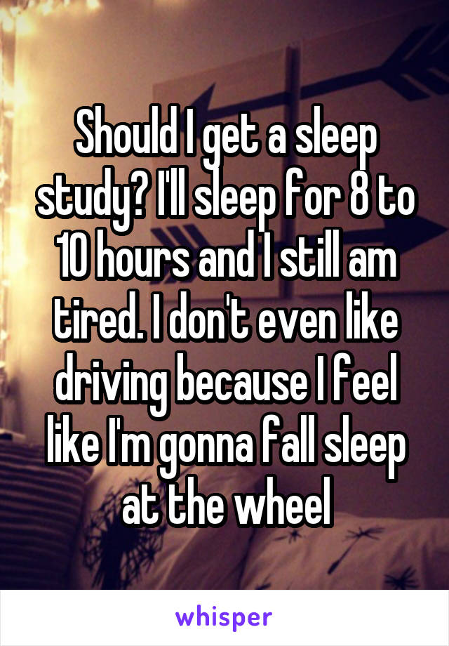 Should I get a sleep study? I'll sleep for 8 to 10 hours and I still am tired. I don't even like driving because I feel like I'm gonna fall sleep at the wheel