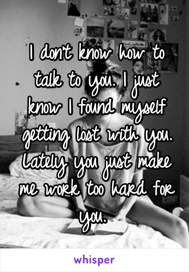 I don't know how to talk to you. I just know I found myself getting lost with you. Lately you just make me work too hard for you. 