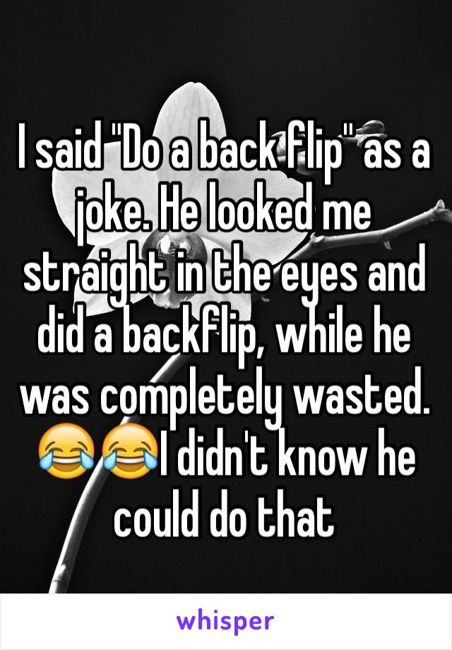 I said "Do a back flip" as a joke. He looked me straight in the eyes and did a backflip, while he was completely wasted. 😂😂I didn't know he could do that 