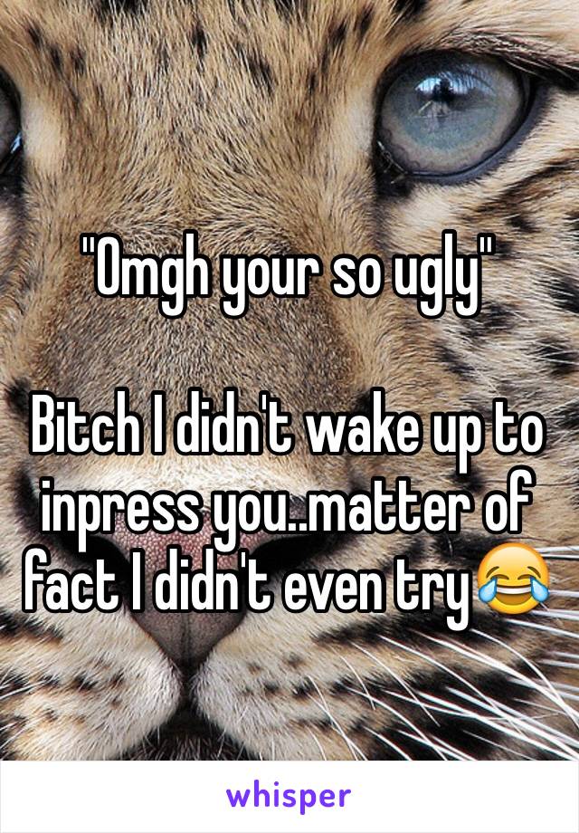 "Omgh your so ugly"

Bitch I didn't wake up to inpress you..matter of fact I didn't even try😂