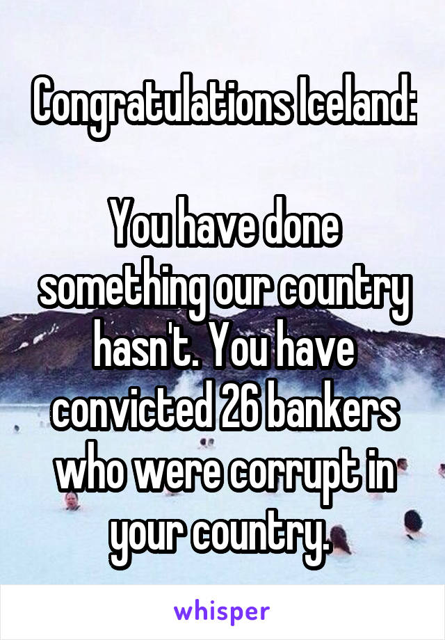 Congratulations Iceland:

You have done something our country hasn't. You have convicted 26 bankers who were corrupt in your country. 