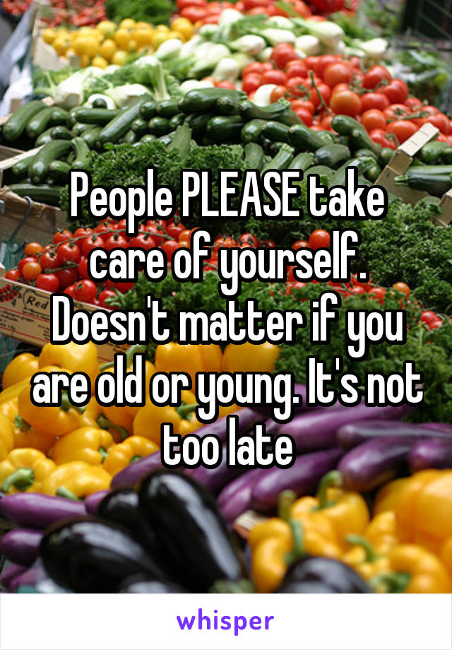 People PLEASE take care of yourself. Doesn't matter if you are old or young. It's not too late