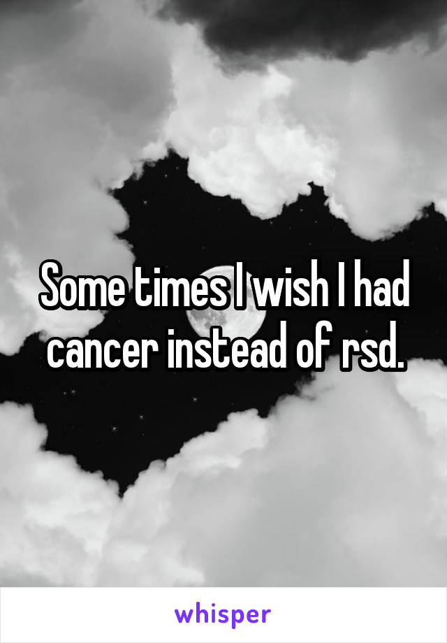 Some times I wish I had cancer instead of rsd.