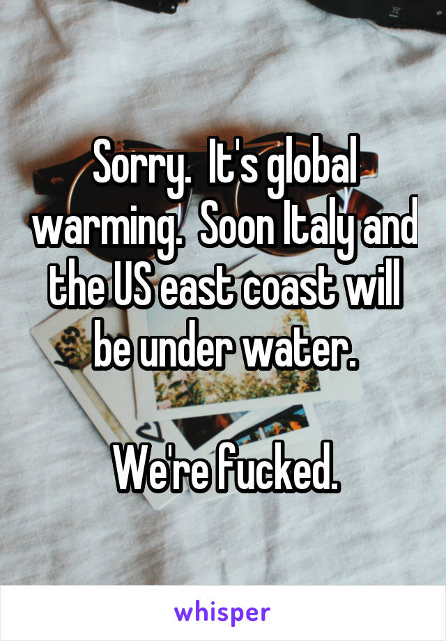 Sorry.  It's global warming.  Soon Italy and the US east coast will be under water.

We're fucked.