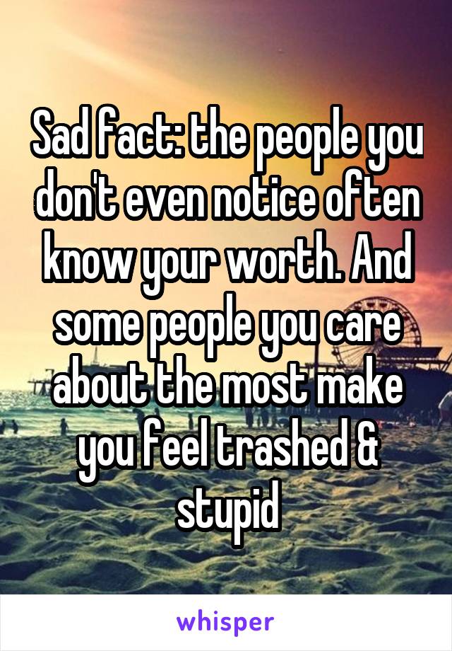 Sad fact: the people you don't even notice often know your worth. And some people you care about the most make you feel trashed & stupid