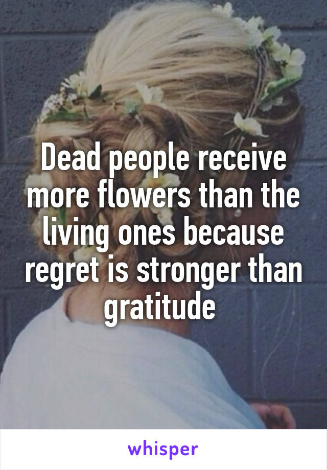 Dead people receive more flowers than the living ones because regret is stronger than gratitude 