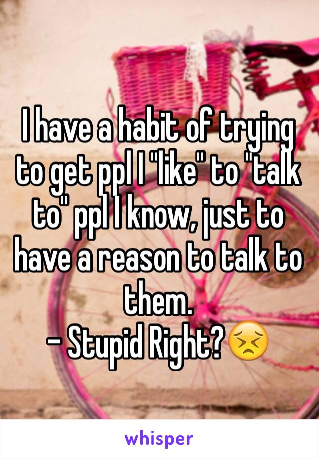 I have a habit of trying to get ppl I "like" to "talk to" ppl I know, just to have a reason to talk to them.
- Stupid Right?😣