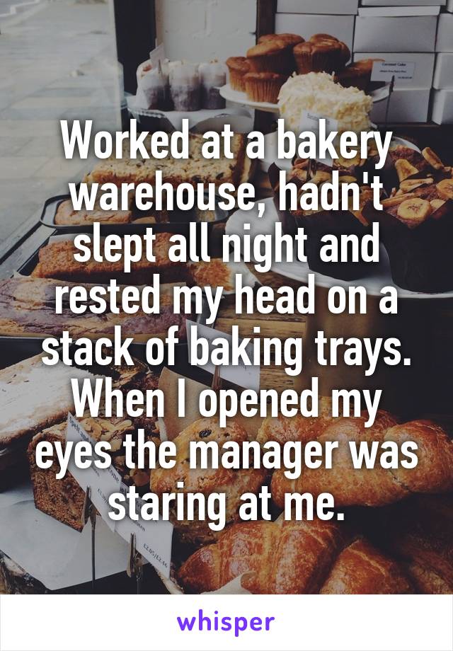 Worked at a bakery warehouse, hadn't slept all night and rested my head on a stack of baking trays. When I opened my eyes the manager was staring at me.