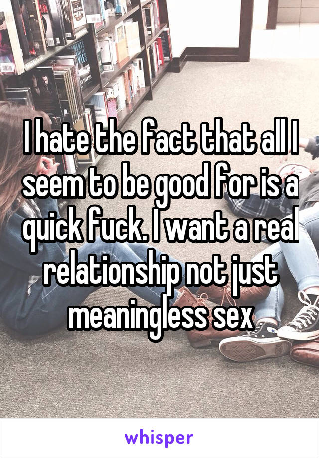 I hate the fact that all I seem to be good for is a quick fuck. I want a real relationship not just meaningless sex