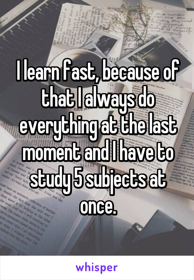 I learn fast, because of that I always do everything at the last moment and I have to study 5 subjects at once.