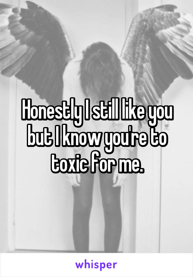 Honestly I still like you but I know you're to toxic for me.