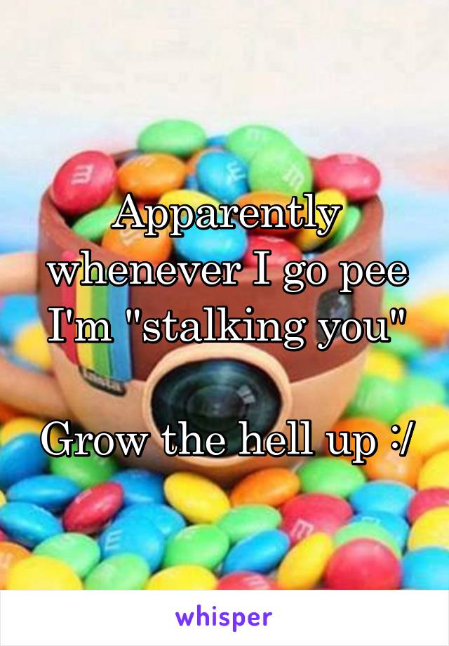 Apparently whenever I go pee I'm "stalking you"

Grow the hell up :/