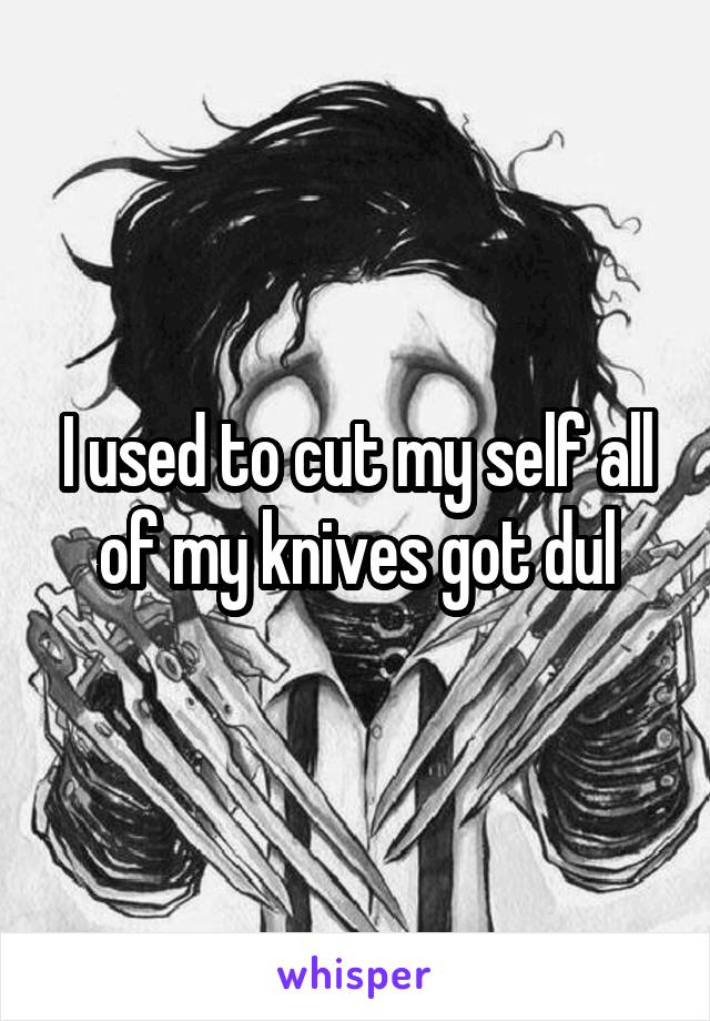 I used to cut my self all of my knives got dul