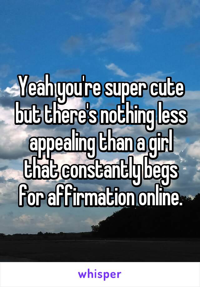 Yeah you're super cute but there's nothing less appealing than a girl that constantly begs for affirmation online.