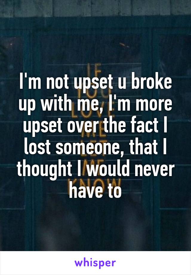 I'm not upset u broke up with me, I'm more upset over the fact I lost someone, that I thought I would never have to