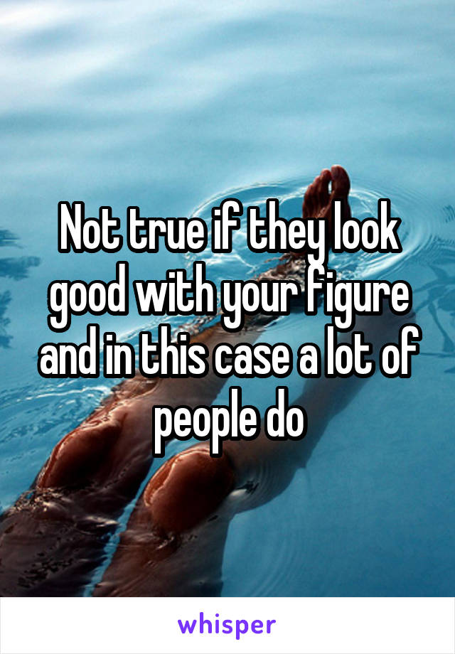 Not true if they look good with your figure and in this case a lot of people do