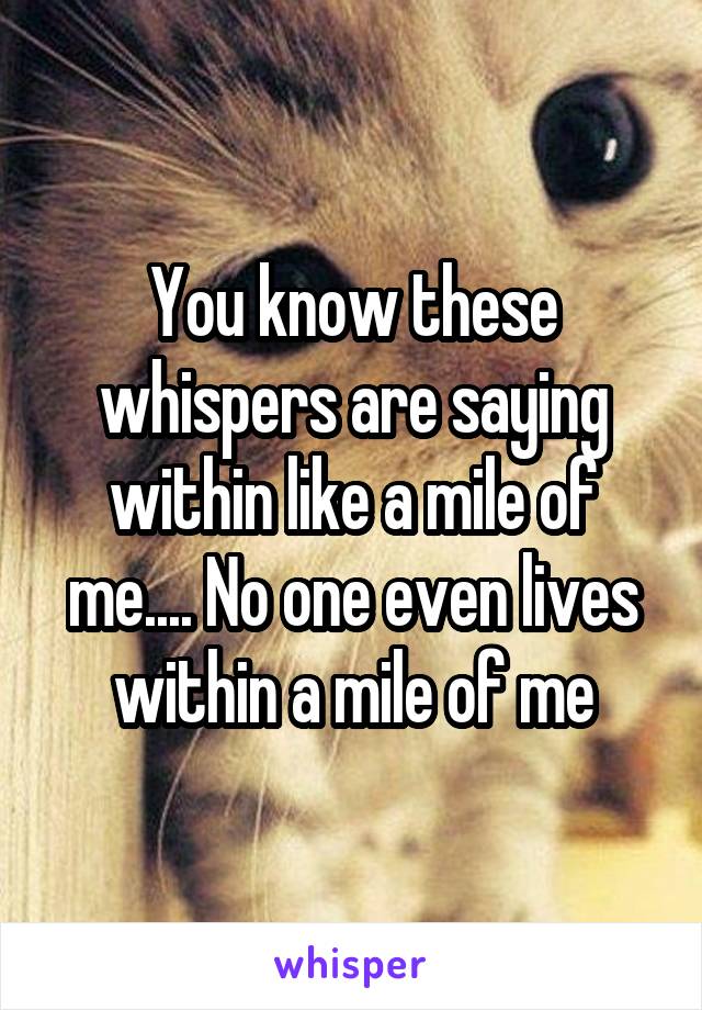 You know these whispers are saying within like a mile of me.... No one even lives within a mile of me