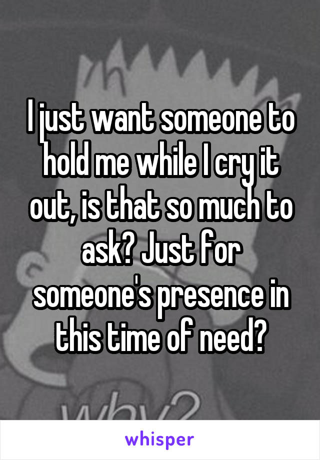 I just want someone to hold me while I cry it out, is that so much to ask? Just for someone's presence in this time of need?