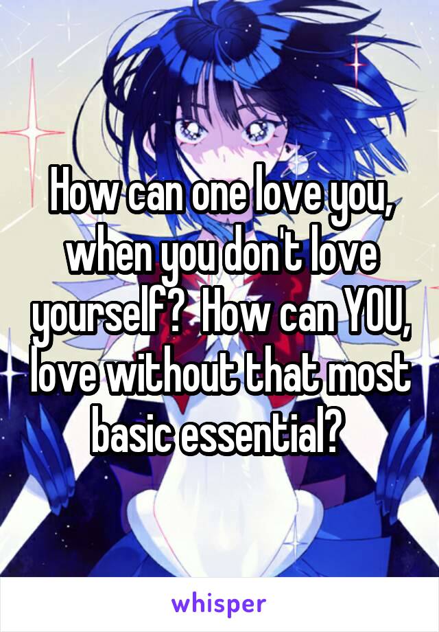 How can one love you, when you don't love yourself?  How can YOU, love without that most basic essential? 