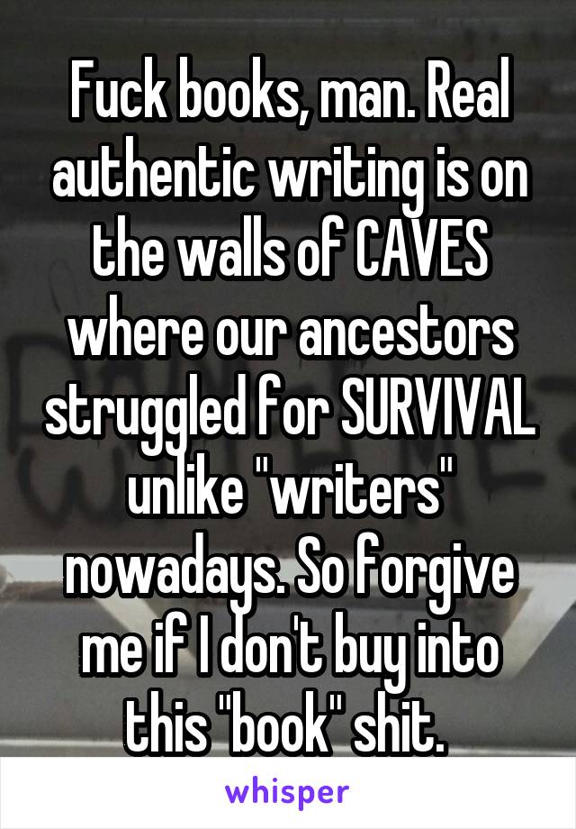 Fuck books, man. Real authentic writing is on the walls of CAVES where our ancestors struggled for SURVIVAL unlike "writers" nowadays. So forgive me if I don't buy into this "book" shit. 