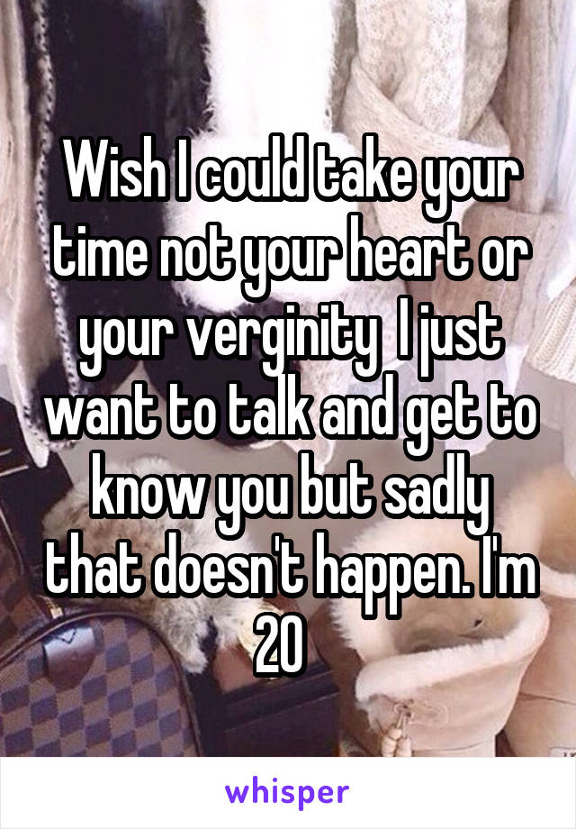 Wish I could take your time not your heart or your verginity  I just want to talk and get to know you but sadly that doesn't happen. I'm 20  