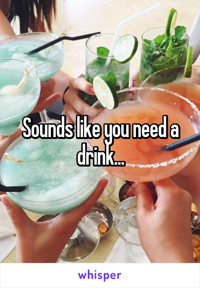 Sounds like you need a drink...