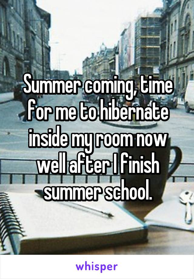 Summer coming, time for me to hibernate inside my room now well after I finish summer school.