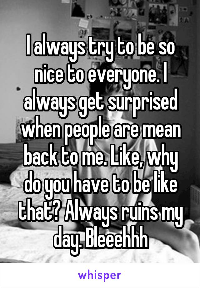 I always try to be so nice to everyone. I always get surprised when people are mean back to me. Like, why do you have to be like that? Always ruins my day. Bleeehhh