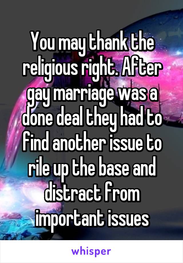 You may thank the religious right. After gay marriage was a done deal they had to find another issue to rile up the base and distract from important issues