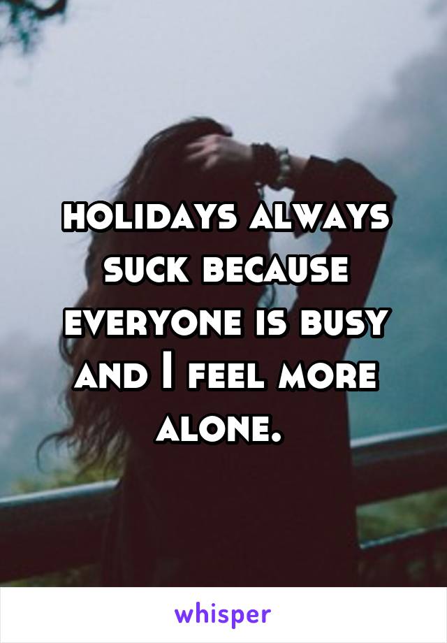 holidays always suck because everyone is busy and I feel more alone. 