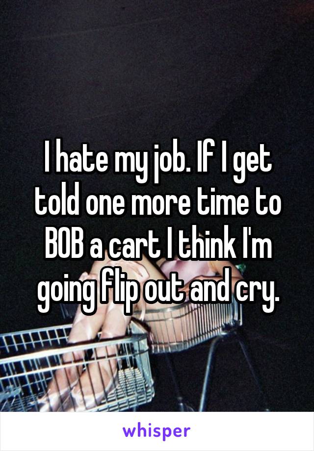 I hate my job. If I get told one more time to BOB a cart I think I'm going flip out and cry.