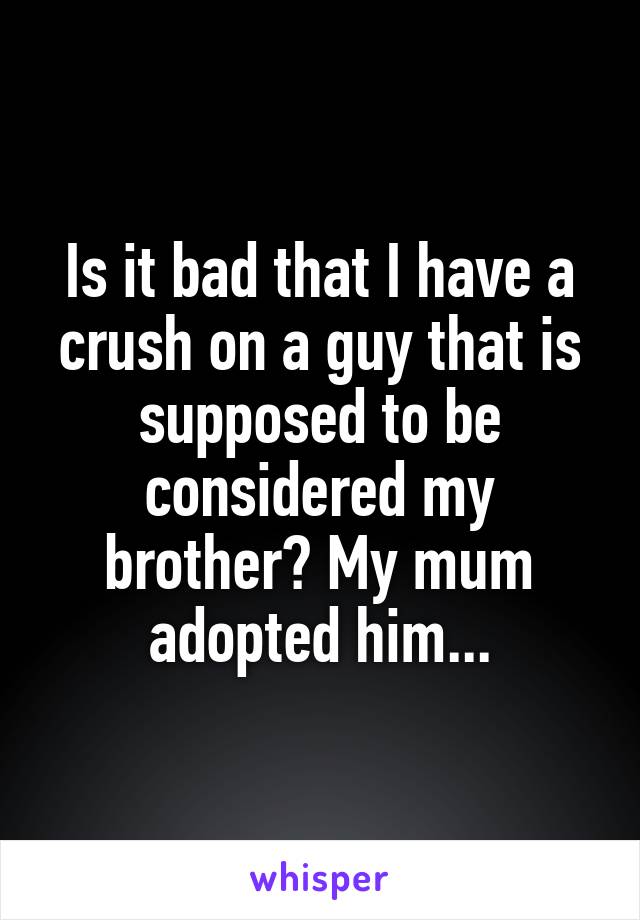 Is it bad that I have a crush on a guy that is supposed to be considered my brother? My mum adopted him...