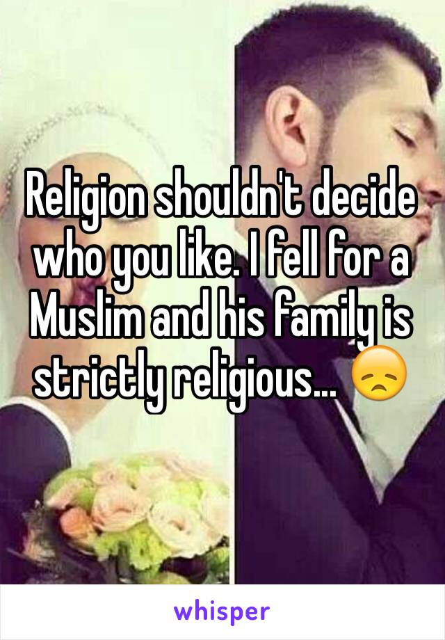 Religion shouldn't decide who you like. I fell for a Muslim and his family is strictly religious... 😞