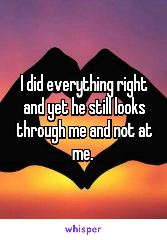 I did everything right and yet he still looks through me and not at me. 