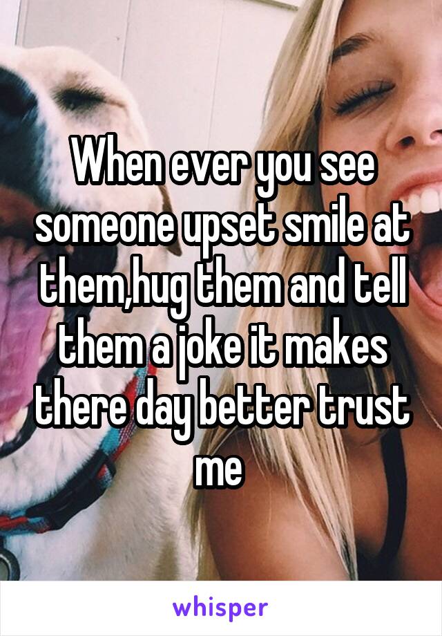 When ever you see someone upset smile at them,hug them and tell them a joke it makes there day better trust me 