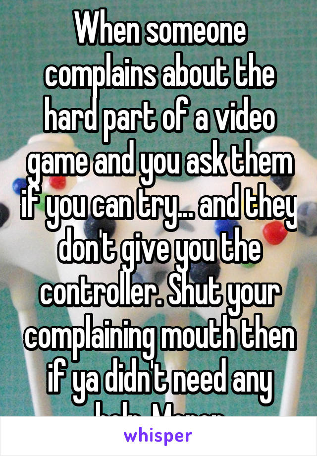 When someone complains about the hard part of a video game and you ask them if you can try... and they don't give you the controller. Shut your complaining mouth then if ya didn't need any help. Moron