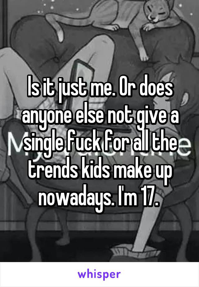 Is it just me. Or does anyone else not give a single fuck for all the trends kids make up nowadays. I'm 17. 