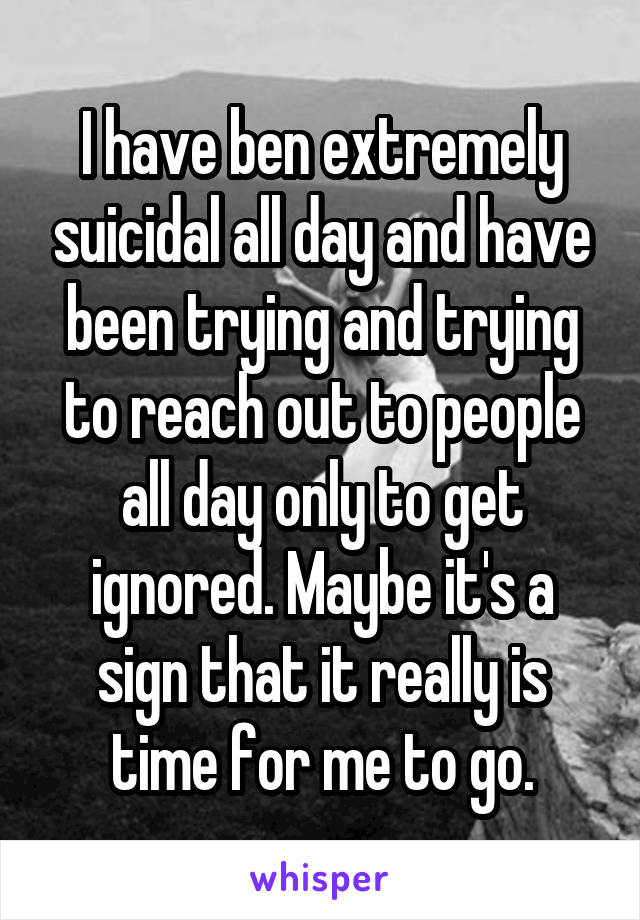 I have ben extremely suicidal all day and have been trying and trying to reach out to people all day only to get ignored. Maybe it's a sign that it really is time for me to go.