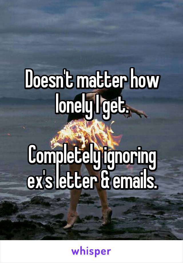 Doesn't matter how lonely I get.

Completely ignoring ex's letter & emails.