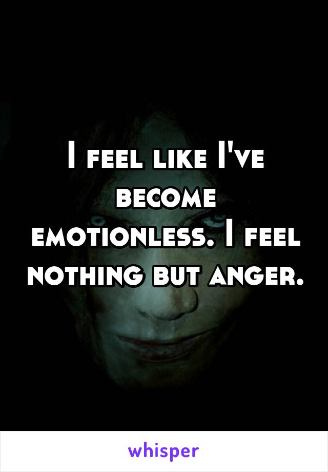 I feel like I've become emotionless. I feel nothing but anger. 