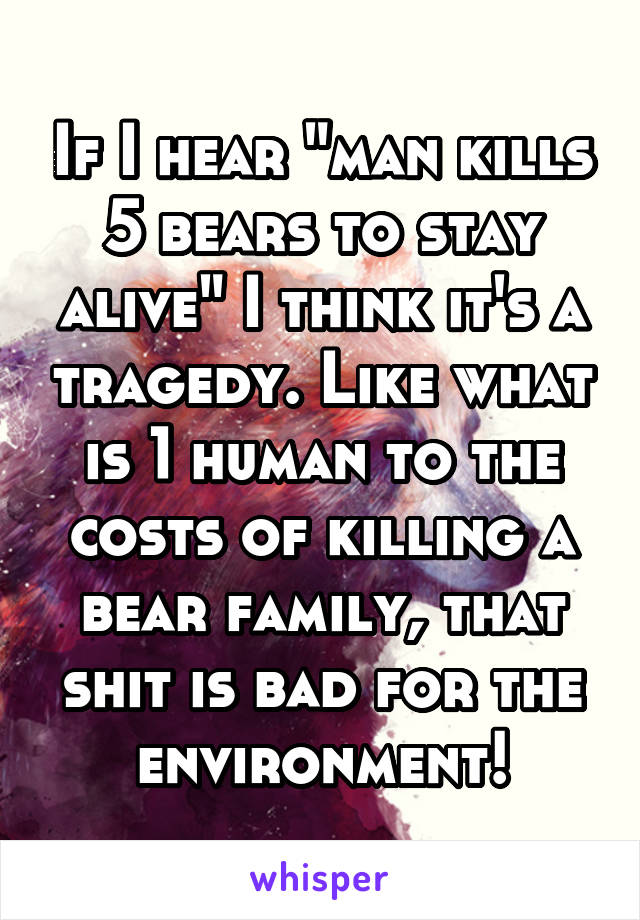 If I hear "man kills 5 bears to stay alive" I think it's a tragedy. Like what is 1 human to the costs of killing a bear family, that shit is bad for the environment!