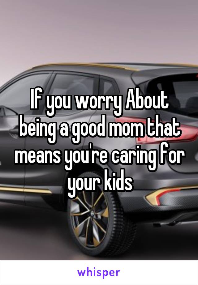 If you worry About being a good mom that means you're caring for your kids